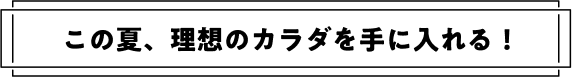 この夏、理想のカラダを手に入れる!